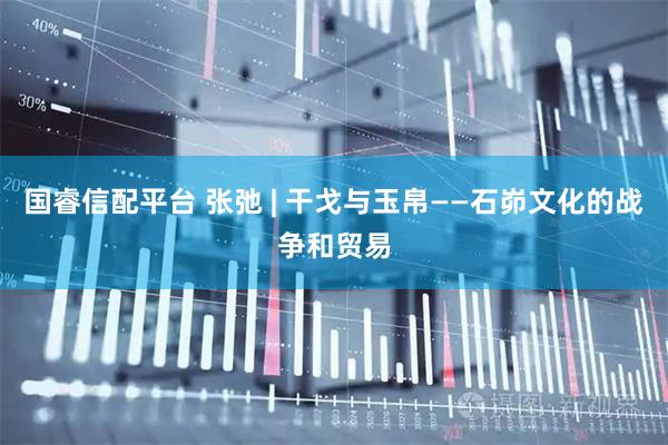 国睿信配平台 张弛 | 干戈与玉帛——石峁文化的战争和贸易