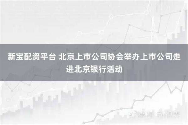 新宝配资平台 北京上市公司协会举办上市公司走进北京银行活动
