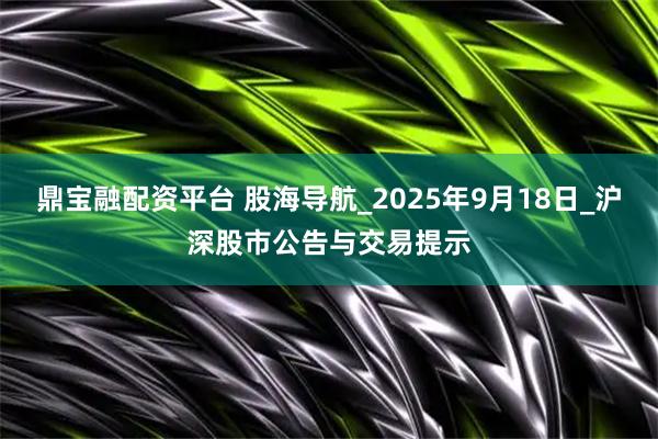 鼎宝融配资平台 股海导航_2025年9月18日_沪深股市公告与交易提示