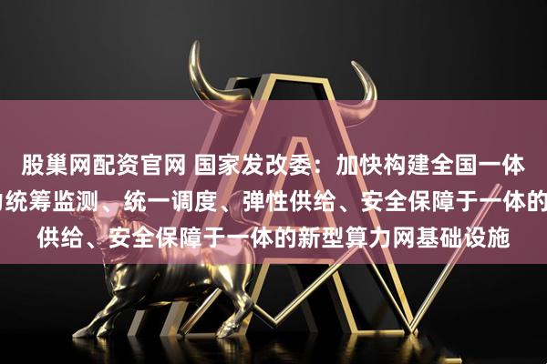 股巢网配资官网 国家发改委：加快构建全国一体化算力网 打造集算力统筹监测、统一调度、弹性供给、安全保障于一体的新型算力网基础设施