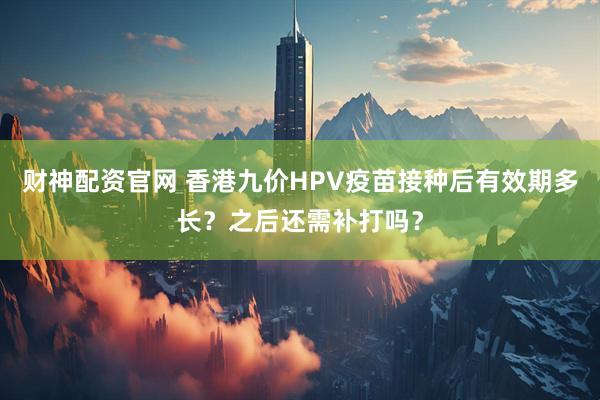 财神配资官网 香港九价HPV疫苗接种后有效期多长?之后还需补打吗?