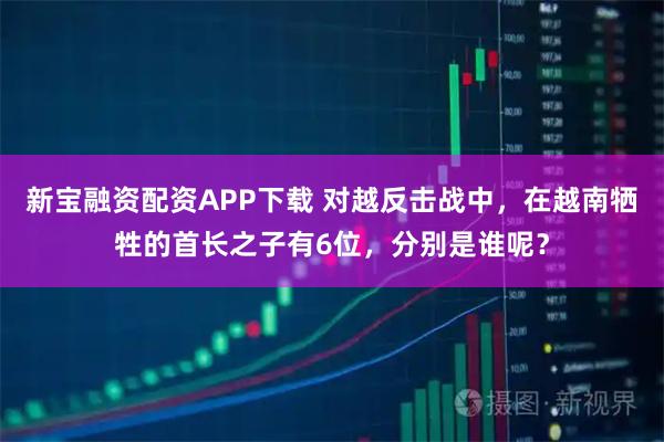 新宝融资配资APP下载 对越反击战中,在越南牺牲的首长之子有6位,分别是谁呢?