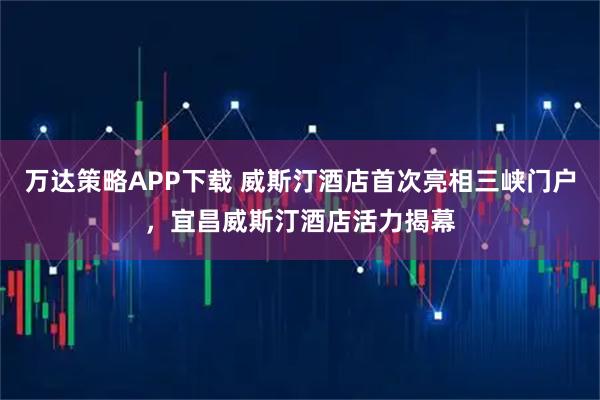 万达策略APP下载 威斯汀酒店首次亮相三峡门户,宜昌威斯汀酒店活力揭幕