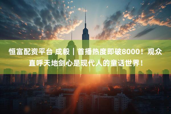 恒富配资平台 成毅|首播热度即破8000!观众直呼天地剑心是现代人的童话世界!