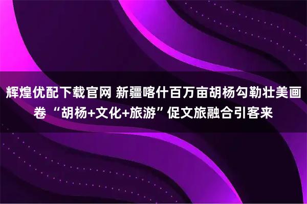 辉煌优配下载官网 新疆喀什百万亩胡杨勾勒壮美画卷 “胡杨+文化+旅游”促文旅融合引客来