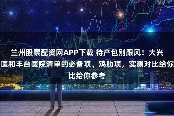 兰州股票配资网APP下载 待产包别跟风！大兴中西医和丰台医院清单的必备项、鸡肋项，实测对比给你参考