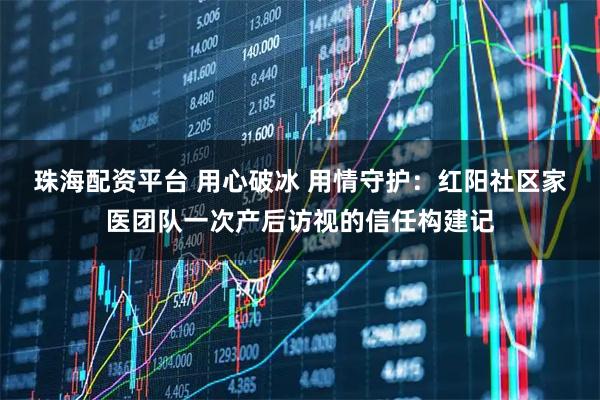 珠海配资平台 用心破冰 用情守护：红阳社区家医团队一次产后访视的信任构建记