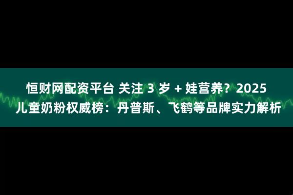 恒财网配资平台 关注 3 岁 + 娃营养？2025 儿童奶粉权威榜：丹普斯、飞鹤等品牌实力解析