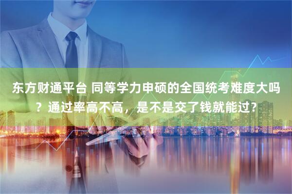 东方财通平台 同等学力申硕的全国统考难度大吗?通过率高不高,是不是交了钱就能过?