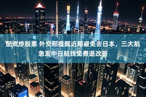 配资炒股票 外交部提醒近期避免去日本,三大航急发中日航线免费退改签