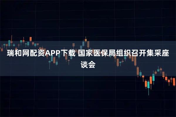 瑞和网配资APP下载 国家医保局组织召开集采座谈会