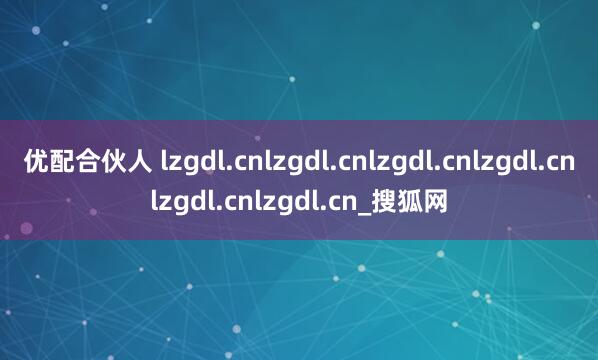优配合伙人 lzgdl.cnlzgdl.cnlzgdl.cnlzgdl.cnlzgdl.cnlzgdl.cn_搜狐网