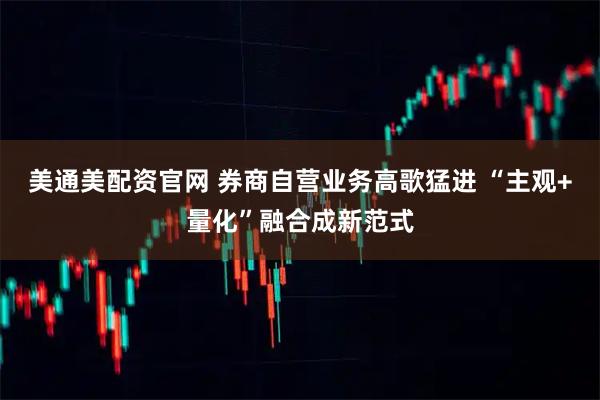 美通美配资官网 券商自营业务高歌猛进 “主观+量化”融合成新范式