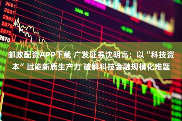 邮政配资APP下载 广发证券沈明高：以“科技资本”赋能新质生产力 破解科技金融规模化难题