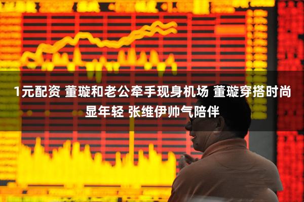 1元配资 董璇和老公牵手现身机场 董璇穿搭时尚显年轻 张维伊帅气陪伴