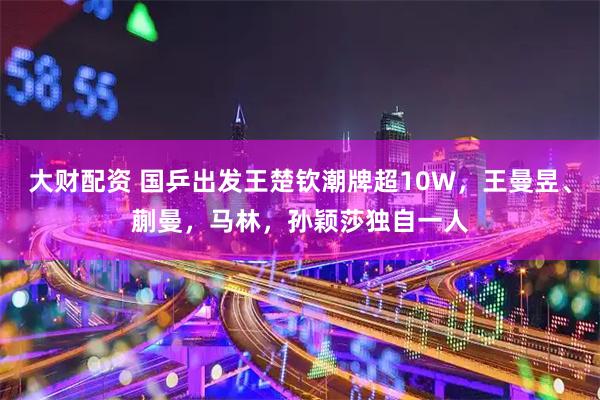 大财配资 国乒出发王楚钦潮牌超10W，王曼昱、蒯曼，马林，孙颖莎独自一人