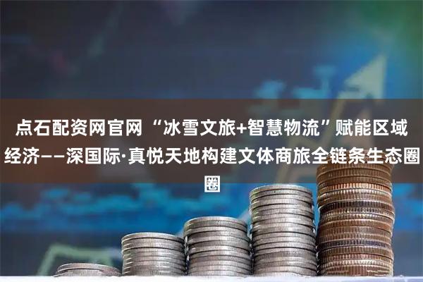 点石配资网官网 “冰雪文旅+智慧物流”赋能区域经济——深国际·真悦天地构建文体商旅全链条生态圈