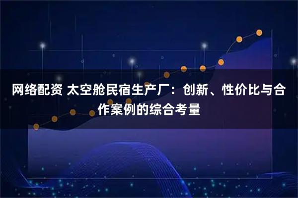 网络配资 太空舱民宿生产厂：创新、性价比与合作案例的综合考量