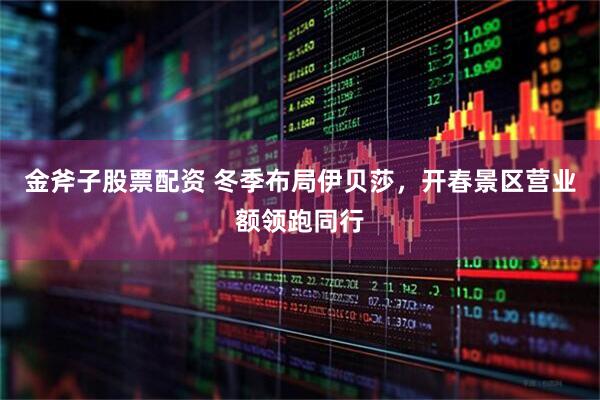 金斧子股票配资 冬季布局伊贝莎，开春景区营业额领跑同行