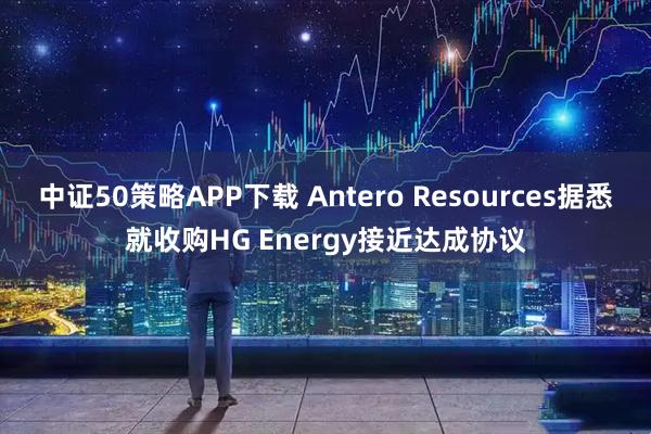 中证50策略APP下载 Antero Resources据悉就收购HG Energy接近达成协议
