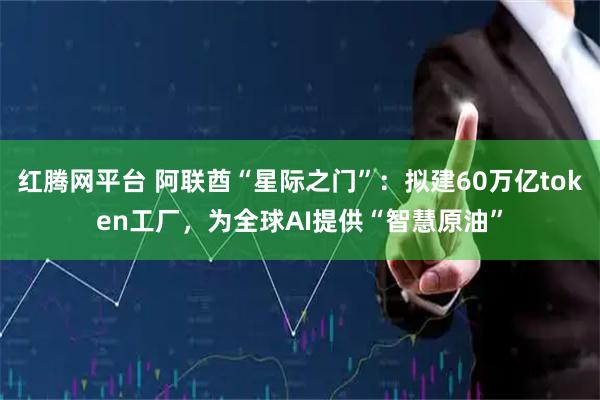红腾网平台 阿联酋“星际之门”:拟建60万亿token工厂,为全球AI提供“智慧原油”