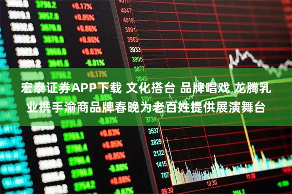 宏泰证券APP下载 文化搭台 品牌唱戏 龙腾乳业携手渝商品牌春晚为老百姓提供展演舞台
