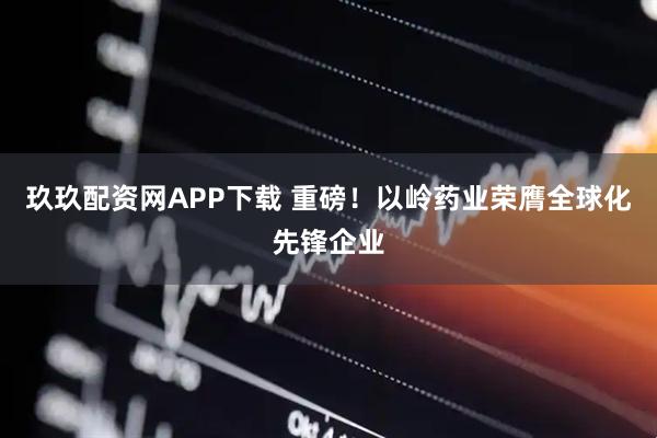 玖玖配资网APP下载 重磅！以岭药业荣膺全球化先锋企业