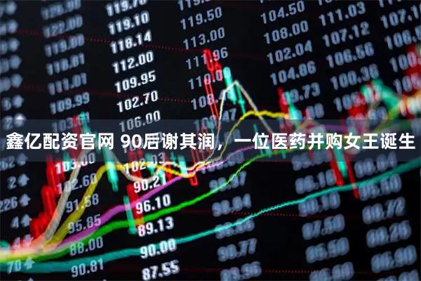 鑫亿配资官网 90后谢其润，一位医药并购女王诞生