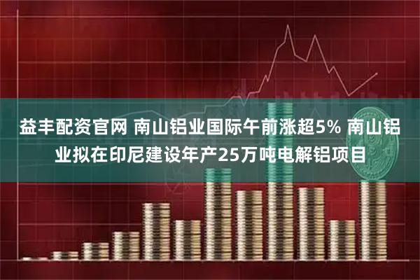 益丰配资官网 南山铝业国际午前涨超5% 南山铝业拟在印尼建设年产25万吨电解铝项目