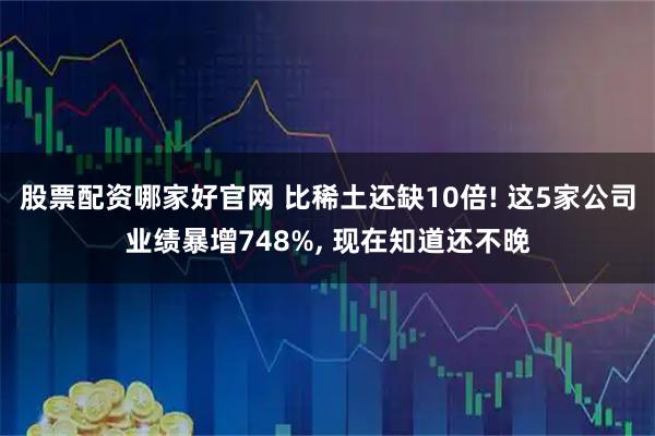 股票配资哪家好官网 比稀土还缺10倍! 这5家公司业绩暴增748%, 现在知道还不晚